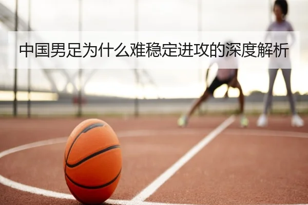 中国男足为什么难稳定进攻的深度解析