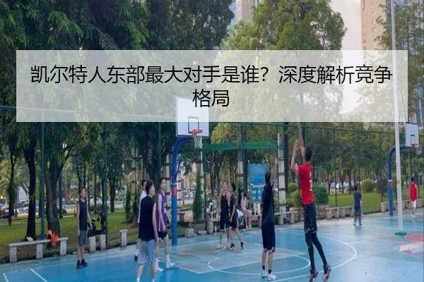 凯尔特人东部最大对手是谁？深度解析竞争格局