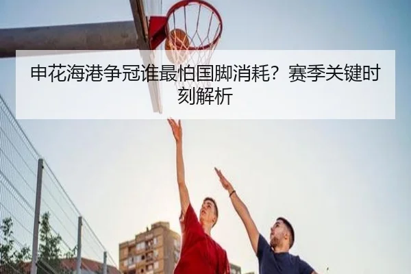 申花海港争冠谁最怕国脚消耗？赛季关键时刻解析
